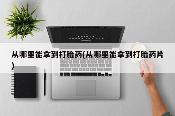 吃什么药可以流产堕胎、从哪里能拿到打胎药(从哪里能拿到打胎药片)