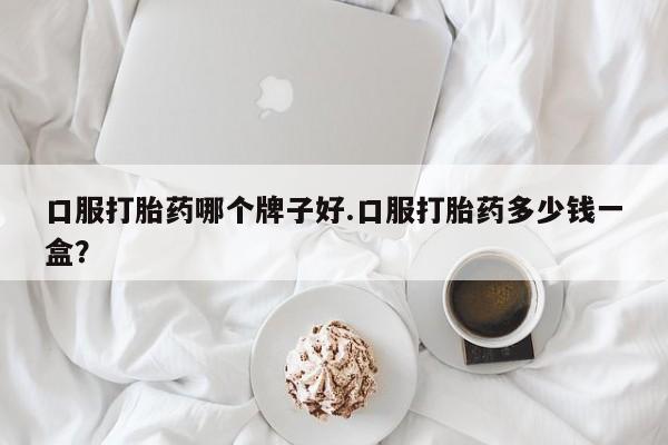 吃什么药可以流产堕胎、口服打胎药哪个牌子好.口服打胎药多少钱一盒？