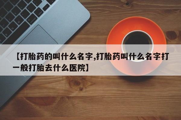 吃什么药可以流产堕胎、【打胎药的叫什么名字,打胎药叫什么名字打一般打胎去什么医院】