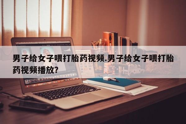 吃什么药可以流产堕胎、男子给女子喂打胎药视频.男子给女子喂打胎药视频播放？