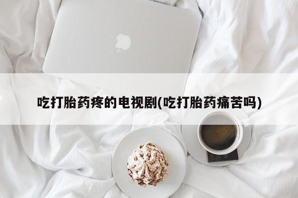吃什么药可以流产堕胎、吃打胎药疼的电视剧(吃打胎药痛苦吗)