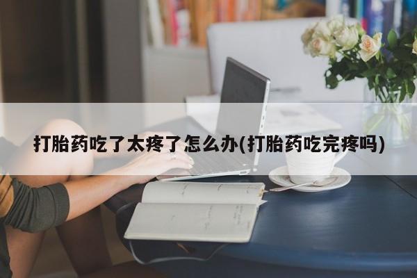 吃什么药可以流产堕胎、打胎药吃了太疼了怎么办(打胎药吃完疼吗)
