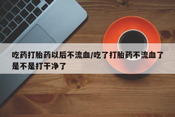 吃什么药可以流产堕胎、吃药打胎药以后不流血/吃了打胎药不流血了是不是打干净了