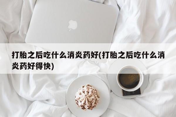吃什么药可以流产堕胎、打胎之后吃什么消炎药好(打胎之后吃什么消炎药好得快)