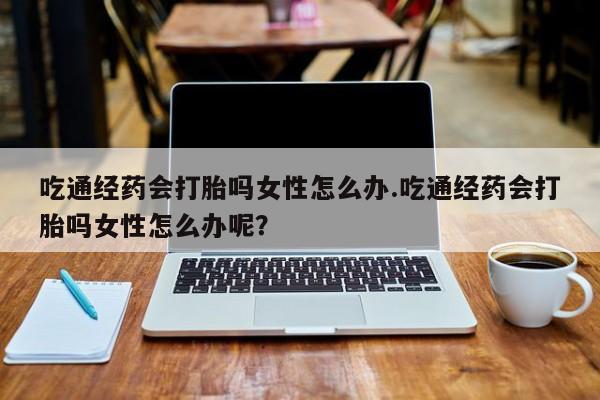 吃什么药可以流产堕胎、吃通经药会打胎吗女性怎么办.吃通经药会打胎吗女性怎么办呢？