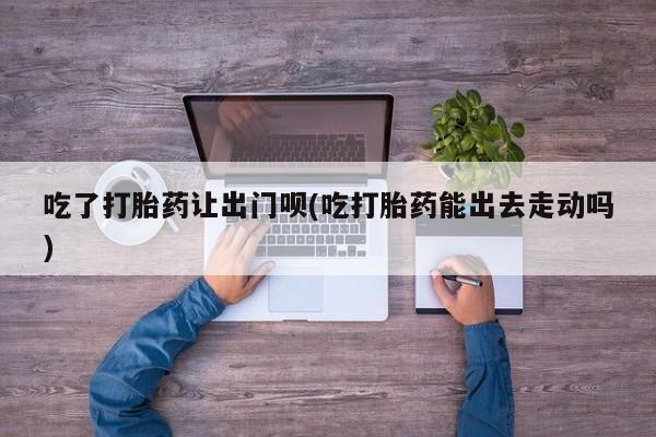 吃什么药可以流产堕胎、吃了打胎药让出门呗(吃打胎药能出去走动吗)