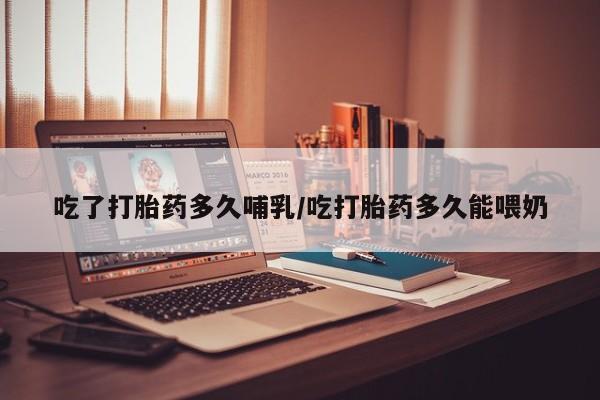 吃什么药可以流产堕胎、吃了打胎药多久哺乳/吃打胎药多久能喂奶