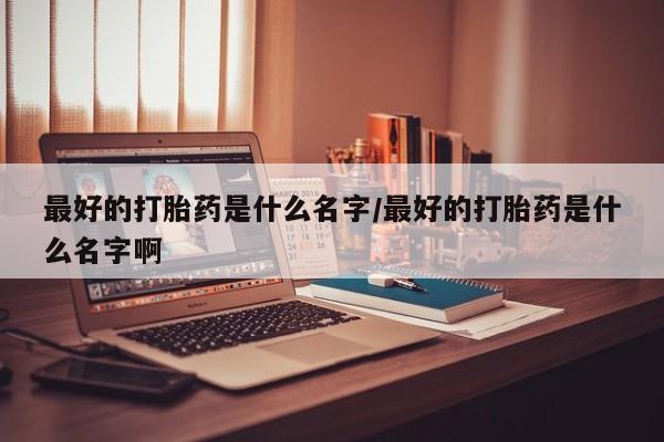 吃什么药可以流产堕胎、最好的打胎药是什么名字/最好的打胎药是什么名字啊