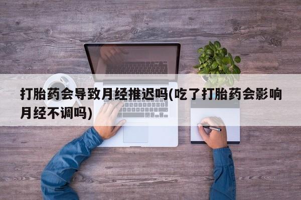 吃什么药可以流产堕胎、打胎药会导致月经推迟吗(吃了打胎药会影响月经不调吗)
