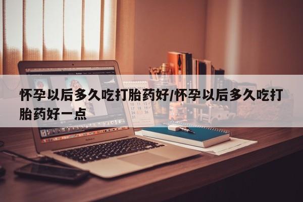吃什么药可以流产堕胎、怀孕以后多久吃打胎药好/怀孕以后多久吃打胎药好一点
