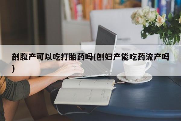 吃什么药可以流产堕胎、剖腹产可以吃打胎药吗(刨妇产能吃药流产吗)