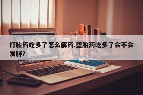 吃什么药可以流产堕胎、打胎药吃多了怎么解药.堕胎药吃多了会不会发胖？