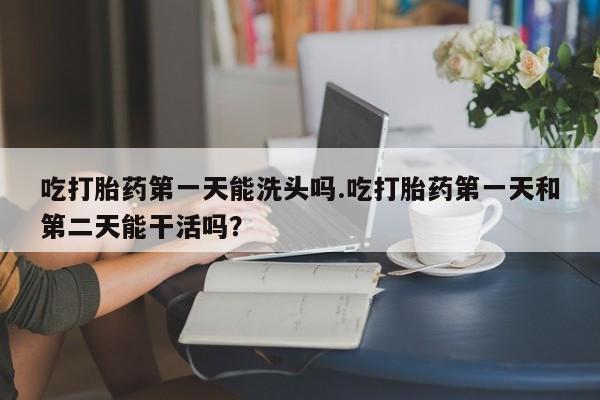 吃什么药可以流产堕胎、吃打胎药第一天能洗头吗.吃打胎药第一天和第二天能干活吗？