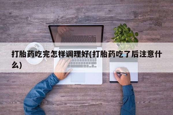 吃什么药可以流产堕胎、打胎药吃完怎样调理好(打胎药吃了后注意什么)