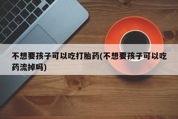 吃什么药可以流产堕胎、不想要孩子可以吃打胎药(不想要孩子可以吃药流掉吗)