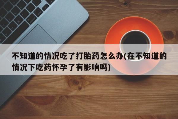 吃什么药可以流产堕胎、不知道的情况吃了打胎药怎么办(在不知道的情况下吃药怀孕了有影响吗)