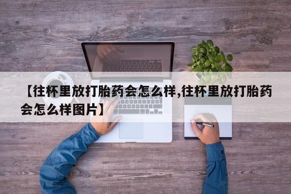 吃什么药可以流产堕胎、【往杯里放打胎药会怎么样,往杯里放打胎药会怎么样图片】