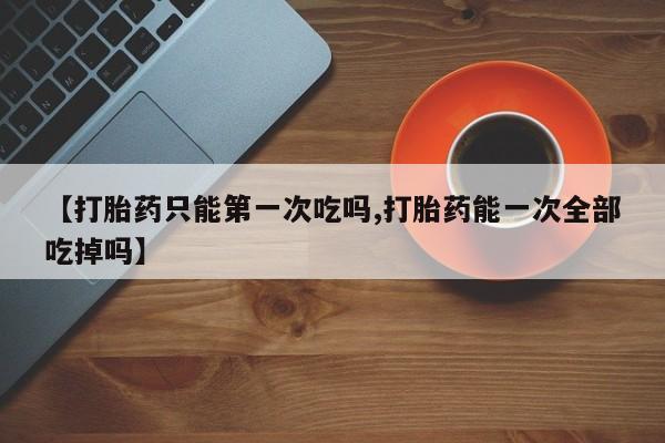 吃什么药可以流产堕胎、【打胎药只能第一次吃吗,打胎药能一次全部吃掉吗】