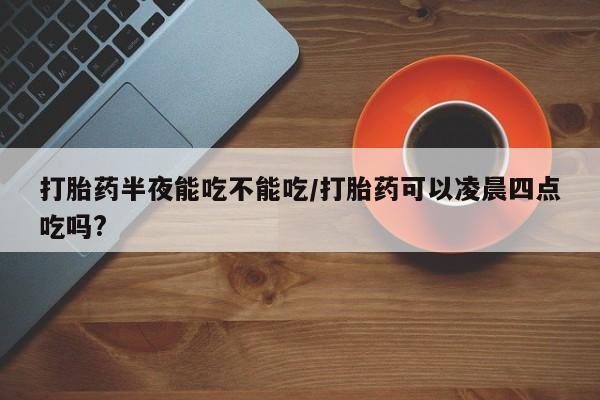 吃什么药可以流产堕胎、打胎药半夜能吃不能吃/打胎药可以凌晨四点吃吗?