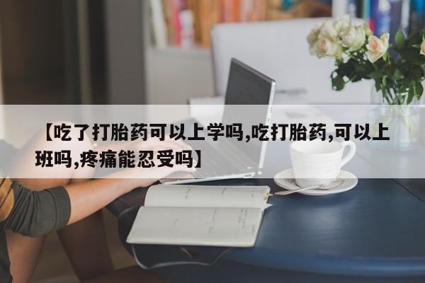 吃什么药可以流产堕胎、【吃了打胎药可以上学吗,吃打胎药,可以上班吗,疼痛能忍受吗】