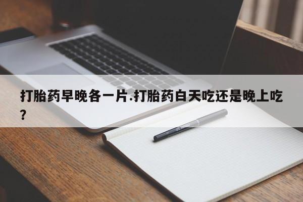 吃什么药可以流产堕胎、打胎药早晚各一片.打胎药白天吃还是晚上吃？