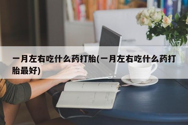 吃什么药可以流产堕胎、一月左右吃什么药打胎(一月左右吃什么药打胎最好)