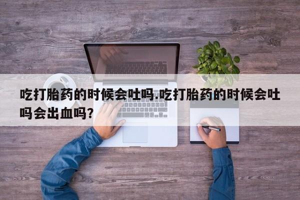 吃什么药可以流产堕胎、吃打胎药的时候会吐吗.吃打胎药的时候会吐吗会出血吗？