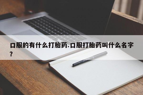 吃什么药可以流产堕胎、口服的有什么打胎药.口服打胎药叫什么名字？
