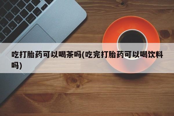 吃什么药可以流产堕胎、吃打胎药可以喝茶吗(吃完打胎药可以喝饮料吗)