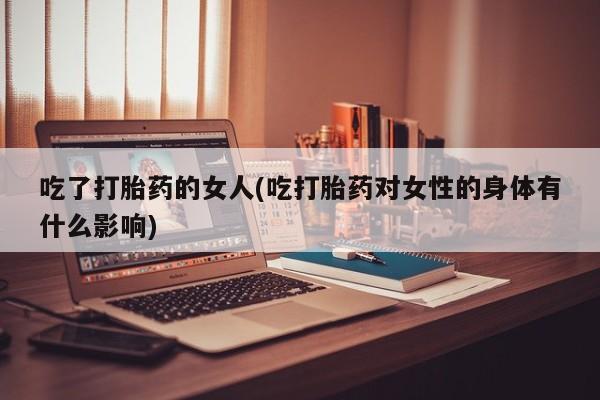 吃什么药可以流产堕胎、吃了打胎药的女人(吃打胎药对女性的身体有什么影响)