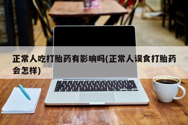 吃什么药可以流产堕胎、正常人吃打胎药有影响吗(正常人误食打胎药会怎样)