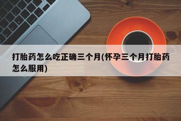 吃什么药可以流产堕胎、打胎药怎么吃正确三个月(怀孕三个月打胎药怎么服用)