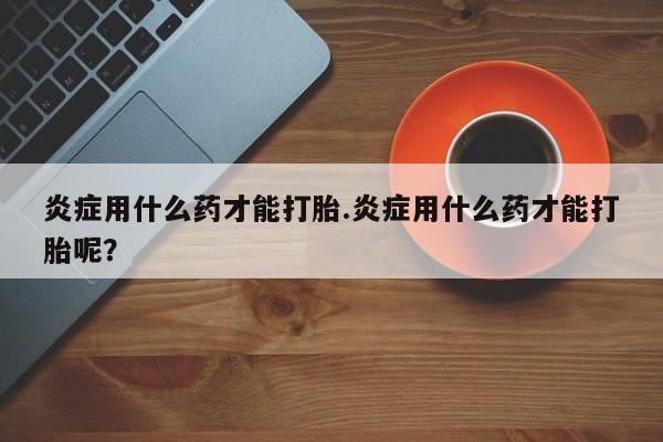 吃什么药可以流产堕胎、炎症用什么药才能打胎.炎症用什么药才能打胎呢？