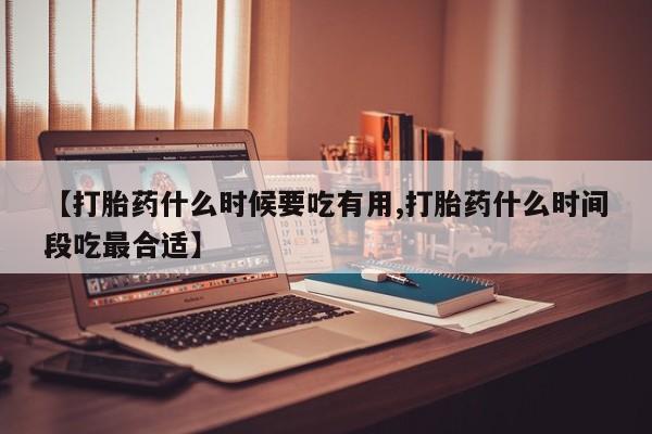 吃什么药可以流产堕胎、【打胎药什么时候要吃有用,打胎药什么时间段吃最合适】