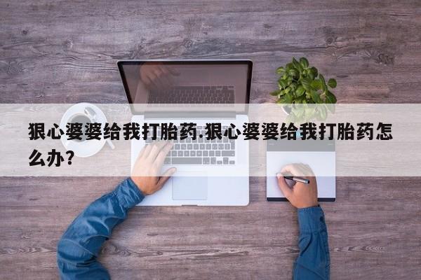吃什么药可以流产堕胎、狠心婆婆给我打胎药.狠心婆婆给我打胎药怎么办？