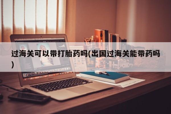 吃什么药可以流产堕胎、过海关可以带打胎药吗(出国过海关能带药吗)