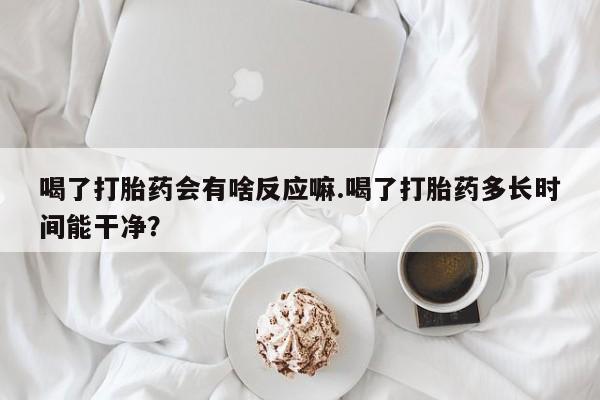 吃什么药可以流产堕胎、喝了打胎药会有啥反应嘛.喝了打胎药多长时间能干净？