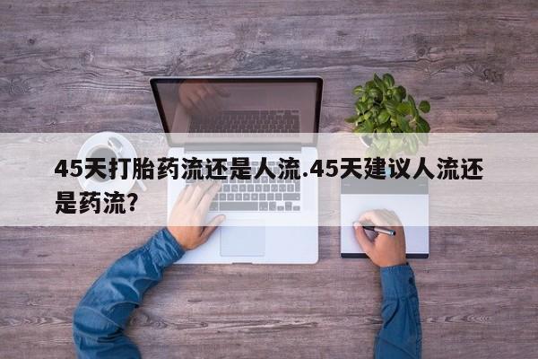吃什么药可以流产堕胎、45天打胎药流还是人流.45天建议人流还是药流？