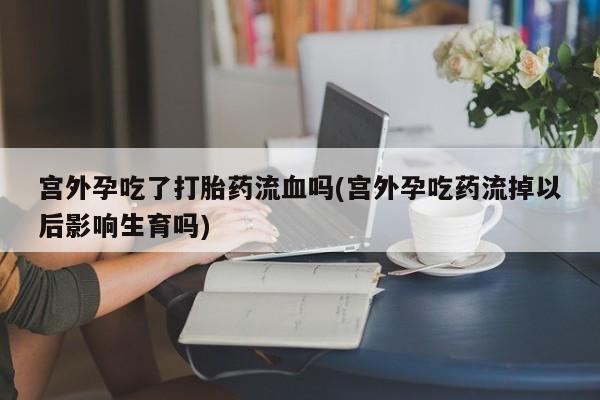 吃什么药可以流产堕胎、宫外孕吃了打胎药流血吗(宫外孕吃药流掉以后影响生育吗)