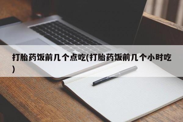 吃什么药可以流产堕胎、打胎药饭前几个点吃(打胎药饭前几个小时吃)