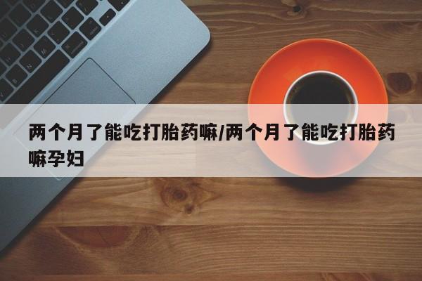 吃什么药可以流产堕胎、两个月了能吃打胎药嘛/两个月了能吃打胎药嘛孕妇