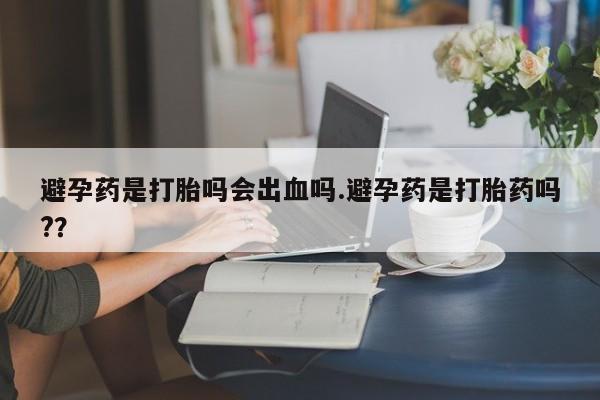 吃什么药可以流产堕胎、避孕药是打胎吗会出血吗.避孕药是打胎药吗?？