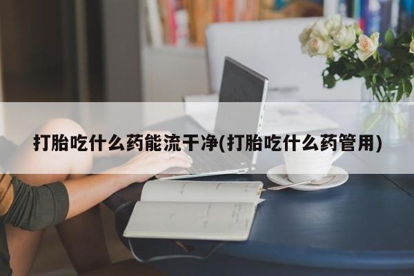 吃什么药可以流产堕胎、打胎吃什么药能流干净(打胎吃什么药管用)