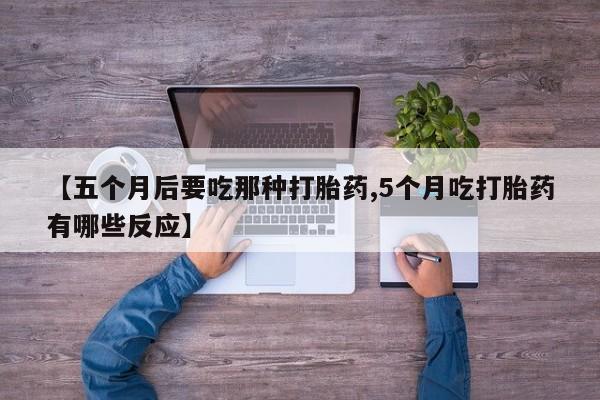 吃什么药可以流产堕胎、【五个月后要吃那种打胎药,5个月吃打胎药有哪些反应】