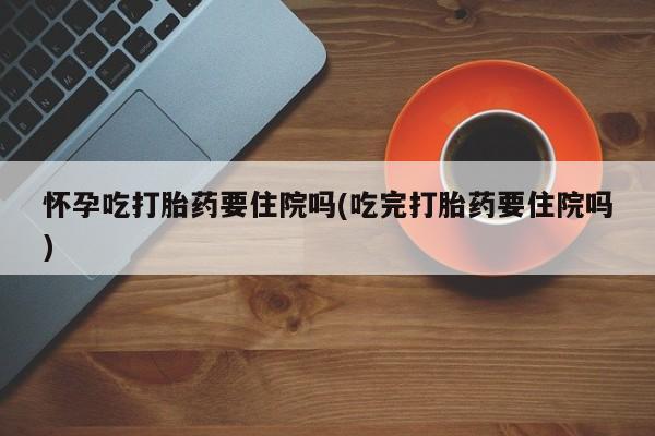 吃什么药可以流产堕胎、怀孕吃打胎药要住院吗(吃完打胎药要住院吗)