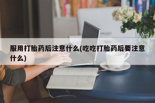 吃什么药可以流产堕胎、服用打胎药后注意什么(吃吃打胎药后要注意什么)