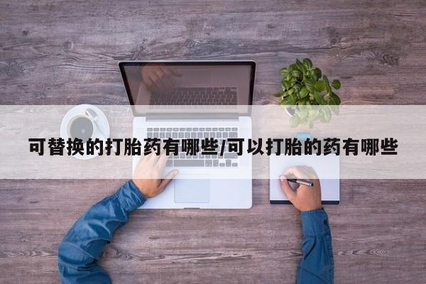 吃什么药可以流产堕胎、可替换的打胎药有哪些/可以打胎的药有哪些