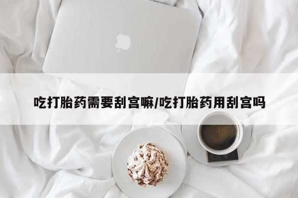 吃什么药可以流产堕胎、吃打胎药需要刮宫嘛/吃打胎药用刮宫吗