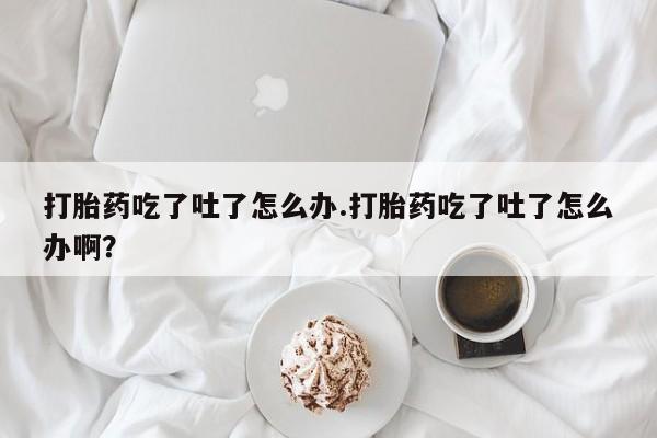 吃什么药可以流产堕胎、打胎药吃了吐了怎么办.打胎药吃了吐了怎么办啊？
