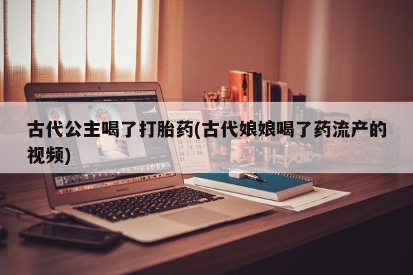 吃什么药可以流产堕胎、古代公主喝了打胎药(古代娘娘喝了药流产的视频)